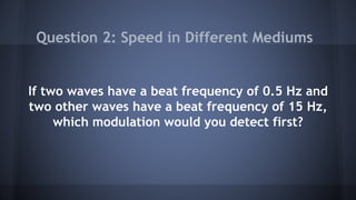 If two waves have a beat frequency of 0.5 Hz and
two other waves have a beat frequency of 15 Hz,
which modulation would you detect first?
Question 2: Speed in Different Mediums
 