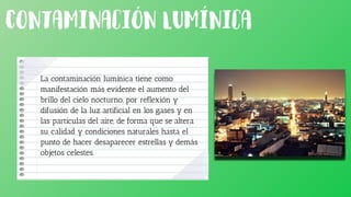 La contaminación lumínica tiene como
manifestación más evidente el aumento del
brillo del cielo nocturno, por reflexión y
difusión de la luz artificial en los gases y en
las partículas del aire, de forma que se altera
su calidad y condiciones naturales hasta el
punto de hacer desaparecer estrellas y demás
objetos celestes.
 