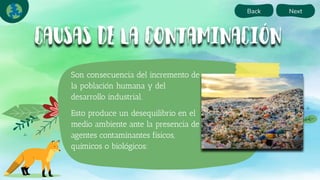 Back Next
Son consecuencia del incremento de
la población humana y del
desarrollo industrial.
Esto produce un desequilibrio en el
medio ambiente ante la presencia de
agentes contaminantes físicos,
químicos o biológicos:
 