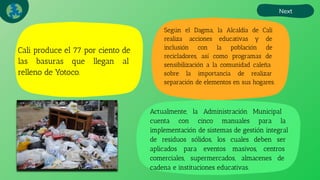 Cali produce el 77 por ciento de
las basuras que llegan al
relleno de Yotoco.
Next
Según el Dagma, la Alcaldía de Cali
realiza acciones educativas y de
inclusión con la población de
recicladores, así como programas de
sensibilización a la comunidad caleña
sobre la importancia de realizar
separación de elementos en sus hogares.
Actualmente, la Administración Municipal
cuenta con cinco manuales para la
implementación de sistemas de gestión integral
de residuos sólidos, los cuales deben ser
aplicados para eventos masivos, centros
comerciales, supermercados, almacenes de
cadena e instituciones educativas.
 
