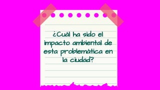 ¿Cuál ha sido el
impacto ambiental de
esta problemática en
la ciudad?
 