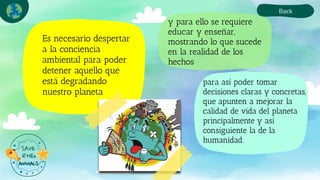 y para ello se requiere
educar y enseñar,
mostrando lo que sucede
en la realidad de los
hechos
Es necesario despertar
a la conciencia
ambiental para poder
detener aquello que
está degradando
nuestro planeta
Back
para así poder tomar
decisiones claras y concretas,
que apunten a mejorar la
calidad de vida del planeta
principalmente y así
consiguiente la de la
humanidad.
 