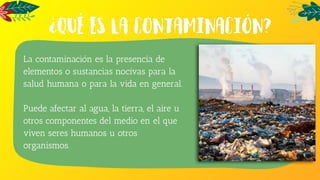La contaminación es la presencia de
elementos o sustancias nocivas para la
salud humana o para la vida en general.
Puede afectar al agua, la tierra, el aire u
otros componentes del medio en el que
viven seres humanos u otros
organismos.
 