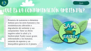 Back
´
Presencia de sustancias o elementos
dañinos para los seres humanos y los
ecosistemas.una alteración o
degradación del ambiente y sus
componentes. Tiene un efecto
negativo sobre la salud y la
biodiversidad. Puede causar graves
enfermedades a los humanos,
extinción de especies y un
desequilibrio general en el planeta.
 