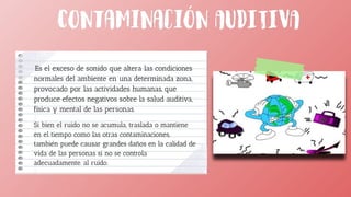 Es el exceso de sonido que altera las condiciones
normales del ambiente en una determinada zona,
provocado por las actividades humanas, que
produce efectos negativos sobre la salud auditiva,
física y mental de las personas.
Si bien el ruido no se acumula, traslada o mantiene
en el tiempo como las otras contaminaciones,
también puede causar grandes daños en la calidad de
vida de las personas si no se controla
adecuadamente. al ruido.
 