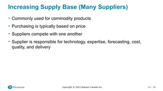 11 - 12
Copyright © 2023 Pearson Canada Inc.
Increasing Supply Base (Many Suppliers)
• Commonly used for commodity products
• Purchasing is typically based on price
• Suppliers compete with one another
• Supplier is responsible for technology, expertise, forecasting, cost,
quality, and delivery
 
