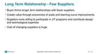 11 - 13
Copyright © 2023 Pearson Canada Inc.
Long Term Relationship - Few Suppliers
• Buyer forms longer term relationships with fewer suppliers
• Create value through economies of scale and learning curve improvements
• Suppliers more willing to participate in JIT programs and contribute design
and technological expertise
• Cost of changing suppliers is huge
 