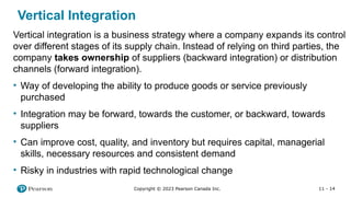 11 - 14
Copyright © 2023 Pearson Canada Inc.
Vertical integration is a business strategy where a company expands its control
over different stages of its supply chain. Instead of relying on third parties, the
company takes ownership of suppliers (backward integration) or distribution
channels (forward integration).
• Way of developing the ability to produce goods or service previously
purchased
• Integration may be forward, towards the customer, or backward, towards
suppliers
• Can improve cost, quality, and inventory but requires capital, managerial
skills, necessary resources and consistent demand
• Risky in industries with rapid technological change
Vertical Integration
 
