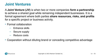11 - 16
Copyright © 2023 Pearson Canada Inc.
Joint Ventures
A Joint Venture (JV) is when two or more companies form a partnership
to achieve a shared goal while remaining independent businesses. It is a
formal agreement where both parties share resources, risks, and profits
for a specific project or business activity.
• Formal collaboration
– Enhance skills
– Secure supply
– Reduce costs
• Cooperation without diluting brand or conceding competitive advantage
 