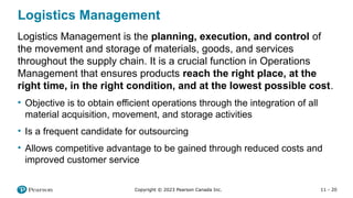 11 - 20
Copyright © 2023 Pearson Canada Inc.
Logistics Management
Logistics Management is the planning, execution, and control of
the movement and storage of materials, goods, and services
throughout the supply chain. It is a crucial function in Operations
Management that ensures products reach the right place, at the
right time, in the right condition, and at the lowest possible cost.
• Objective is to obtain efficient operations through the integration of all
material acquisition, movement, and storage activities
• Is a frequent candidate for outsourcing
• Allows competitive advantage to be gained through reduced costs and
improved customer service
 