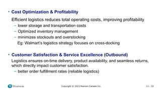 11 - 22
Copyright © 2023 Pearson Canada Inc.
• Cost Optimization & Profitability
Efficient logistics reduces total operating costs, improving profitability
– lower storage and transportation costs
– Optimized inventory management
– minimizes stockouts and overstocking
Eg: Walmart’s logistics strategy focuses on cross-docking
• Customer Satisfaction & Service Excellence (Outbound)
Logistics ensures on-time delivery, product availability, and seamless returns,
which directly impact customer satisfaction.
– better order fulfillment rates (reliable logistics)
 