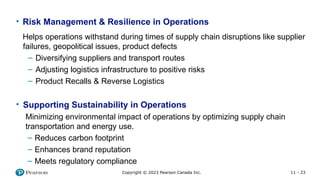 11 - 23
Copyright © 2023 Pearson Canada Inc.
• Risk Management & Resilience in Operations
Helps operations withstand during times of supply chain disruptions like supplier
failures, geopolitical issues, product defects
– Diversifying suppliers and transport routes
– Adjusting logistics infrastructure to positive risks
– Product Recalls & Reverse Logistics
• Supporting Sustainability in Operations
Minimizing environmental impact of operations by optimizing supply chain
transportation and energy use.
– Reduces carbon footprint
– Enhances brand reputation
– Meets regulatory compliance
 