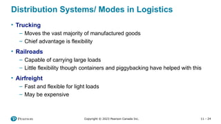 11 - 24
Copyright © 2023 Pearson Canada Inc.
Distribution Systems/ Modes in Logistics
• Trucking
– Moves the vast majority of manufactured goods
– Chief advantage is flexibility
• Railroads
– Capable of carrying large loads
– Little flexibility though containers and piggybacking have helped with this
• Airfreight
– Fast and flexible for light loads
– May be expensive
 