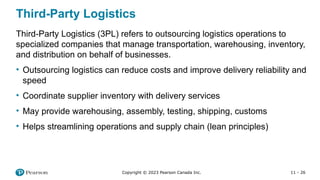 11 - 26
Copyright © 2023 Pearson Canada Inc.
Third-Party Logistics
Third-Party Logistics (3PL) refers to outsourcing logistics operations to
specialized companies that manage transportation, warehousing, inventory,
and distribution on behalf of businesses.
• Outsourcing logistics can reduce costs and improve delivery reliability and
speed
• Coordinate supplier inventory with delivery services
• May provide warehousing, assembly, testing, shipping, customs
• Helps streamlining operations and supply chain (lean principles)
 