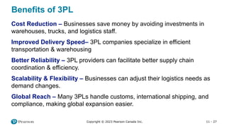 11 - 27
Copyright © 2023 Pearson Canada Inc.
Benefits of 3PL
Cost Reduction – Businesses save money by avoiding investments in
warehouses, trucks, and logistics staff.
Improved Delivery Speed– 3PL companies specialize in efficient
transportation & warehousing
Better Reliability – 3PL providers can facilitate better supply chain
coordination & efficiency.
Scalability & Flexibility – Businesses can adjust their logistics needs as
demand changes.
Global Reach – Many 3PLs handle customs, international shipping, and
compliance, making global expansion easier.
 