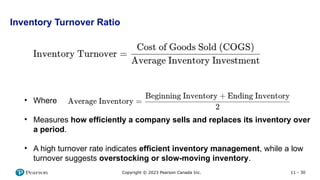 11 - 30
Copyright © 2023 Pearson Canada Inc.
Inventory Turnover Ratio
• Where
• Measures how efficiently a company sells and replaces its inventory over
a period.
• A high turnover rate indicates efficient inventory management, while a low
turnover suggests overstocking or slow-moving inventory.
 