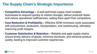 11 - 4
Copyright © 2023 Pearson Canada Inc.
The Supply Chain’s Strategic Importance
• Competitive Advantage – A well-optimized supply chain enables
businesses to respond quickly to market changes, deliver products faster,
and reduce operational inefficiencies, setting them apart from competitors.
• Cost Reduction & Profitability – Effective SCM minimizes costs associated
with procurement, production, transportation, and warehousing, ultimately
improving profit margins.
• Customer Satisfaction & Retention – Reliable and agile supply chains
ensure timely delivery of goods, minimize stockouts, and enhance product
quality, leading to improved customer experiences.
 