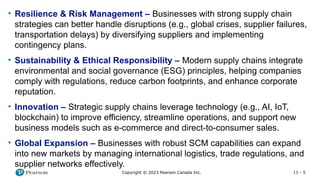 11 - 5
Copyright © 2023 Pearson Canada Inc.
• Resilience & Risk Management – Businesses with strong supply chain
strategies can better handle disruptions (e.g., global crises, supplier failures,
transportation delays) by diversifying suppliers and implementing
contingency plans.
• Sustainability & Ethical Responsibility – Modern supply chains integrate
environmental and social governance (ESG) principles, helping companies
comply with regulations, reduce carbon footprints, and enhance corporate
reputation.
• Innovation – Strategic supply chains leverage technology (e.g., AI, IoT,
blockchain) to improve efficiency, streamline operations, and support new
business models such as e-commerce and direct-to-consumer sales.
• Global Expansion – Businesses with robust SCM capabilities can expand
into new markets by managing international logistics, trade regulations, and
supplier networks effectively.
 