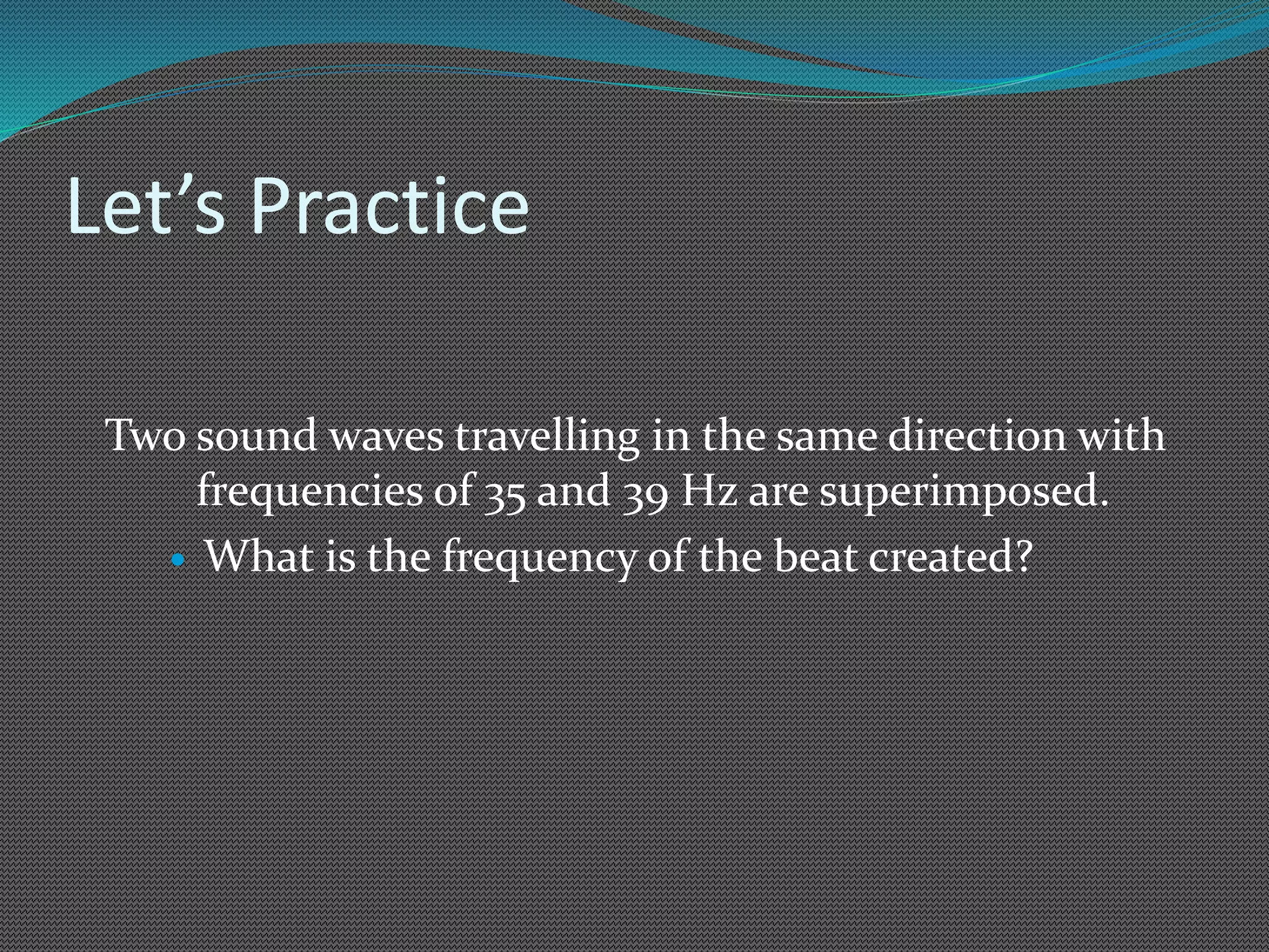 Let’s Practice
Two sound waves travelling in the same direction with
frequencies of 35 and 39 Hz are superimposed.
 What is the frequency of the beat created?
 