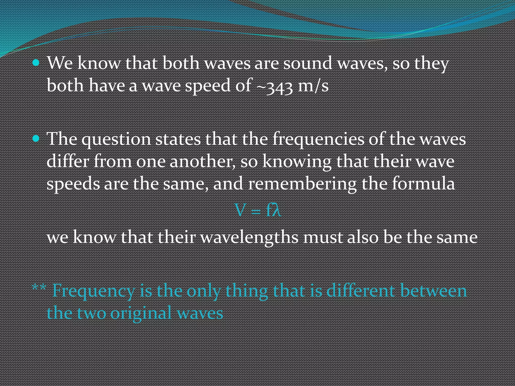  We know that both waves are sound waves, so they
both have a wave speed of ~343 m/s
 The question states that the frequencies of the waves
differ from one another, so knowing that their wave
speeds are the same, and remembering the formula
V = fλ
we know that their wavelengths must also be the same
** Frequency is the only thing that is different between
the two original waves
 