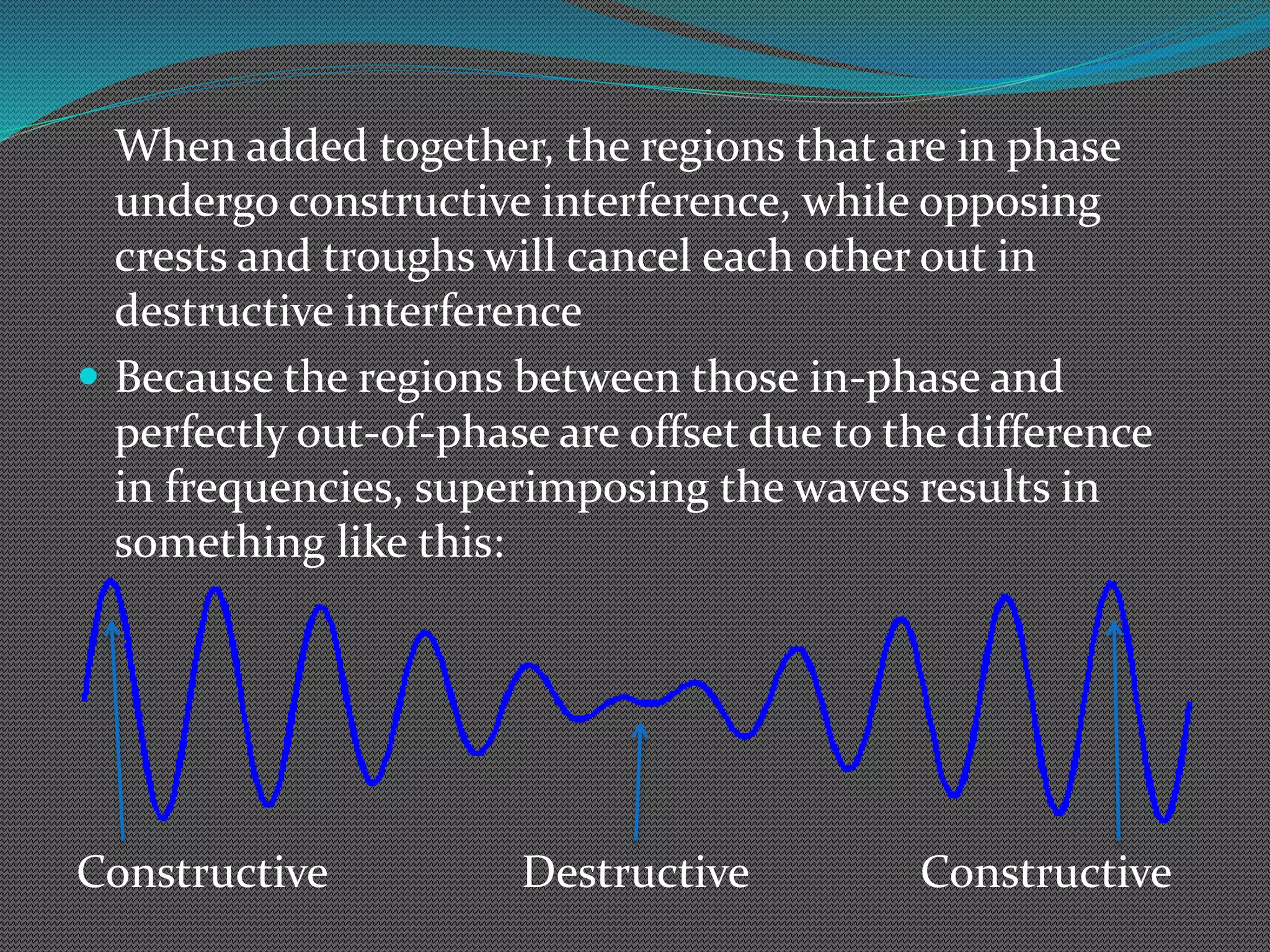 When added together, the regions that are in phase
undergo constructive interference, while opposing
crests and troughs will cancel each other out in
destructive interference
 Because the regions between those in-phase and
perfectly out-of-phase are offset due to the difference
in frequencies, superimposing the waves results in
something like this:
Constructive Destructive Constructive
 