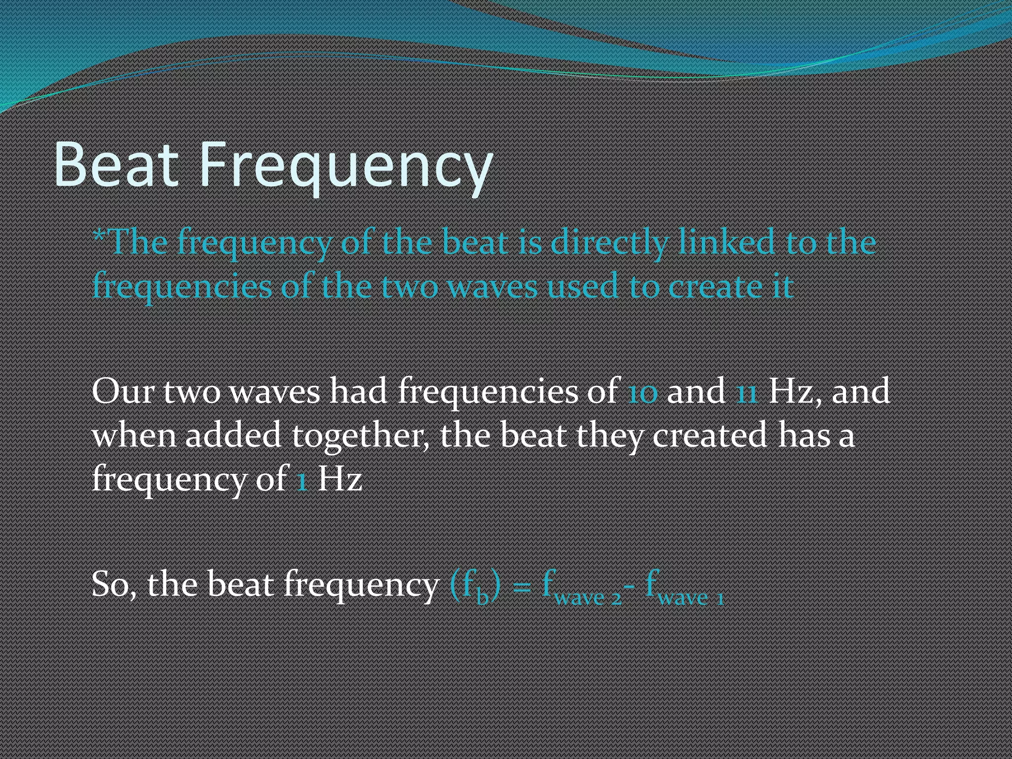 Beat Frequency
*The frequency of the beat is directly linked to the
frequencies of the two waves used to create it
Our two waves had frequencies of 10 and 11 Hz, and
when added together, the beat they created has a
frequency of 1 Hz
So, the beat frequency (fb) = fwave 2- fwave 1
 