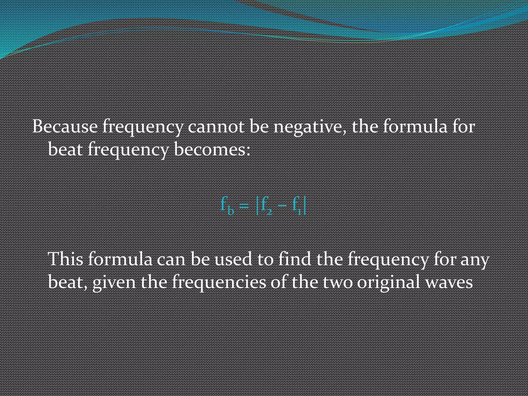 Because frequency cannot be negative, the formula for
beat frequency becomes:
fb = |f2 – f1|
This formula can be used to find the frequency for any
beat, given the frequencies of the two original waves
 