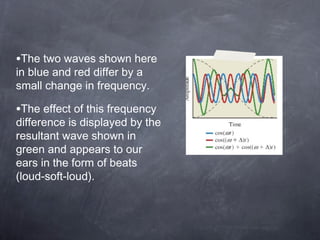 •The two waves shown here
in blue and red differ by a
small change in frequency.
•The effect of this frequency
difference is displayed by the
resultant wave shown in
green and appears to our
ears in the form of beats
(loud-soft-loud).
