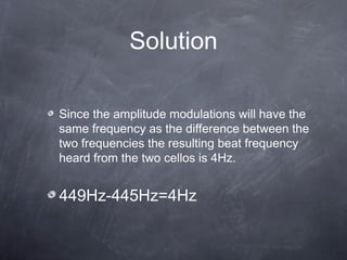 Solution
Since the amplitude modulations will have the
same frequency as the difference between the
two frequencies the resulting beat frequency
heard from the two cellos is 4Hz.
449Hz-445Hz=4Hz