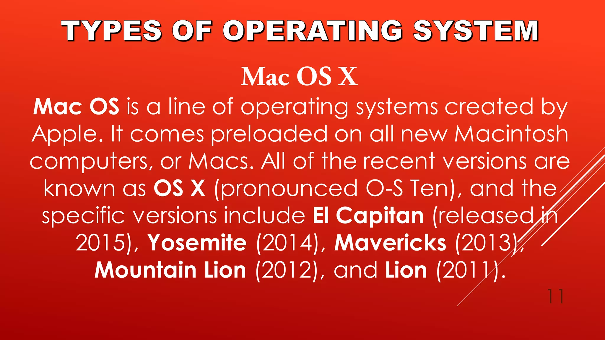 11
Mac OS is a line of operating systems created by
Apple. It comes preloaded on all new Macintosh
computers, or Macs. All of the recent versions are
known as OS X (pronounced O-S Ten), and the
specific versions include El Capitan (released in
2015), Yosemite (2014), Mavericks (2013),
Mountain Lion (2012), and Lion (2011).
 
