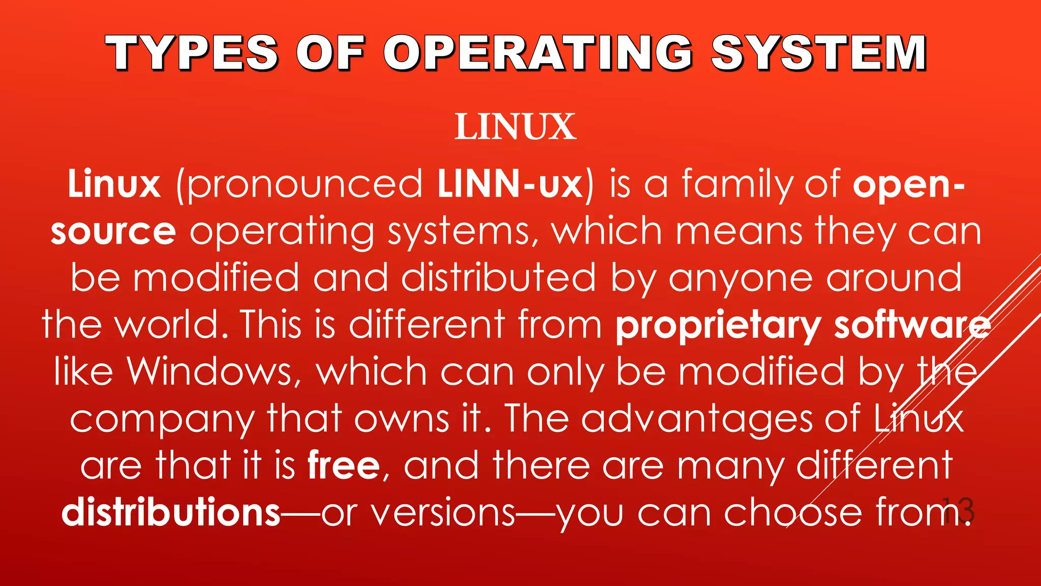 13
Linux (pronounced LINN-ux) is a family of open-
source operating systems, which means they can
be modified and distributed by anyone around
the world. This is different from proprietary software
like Windows, which can only be modified by the
company that owns it. The advantages of Linux
are that it is free, and there are many different
distributions—or versions—you can choose from.
 