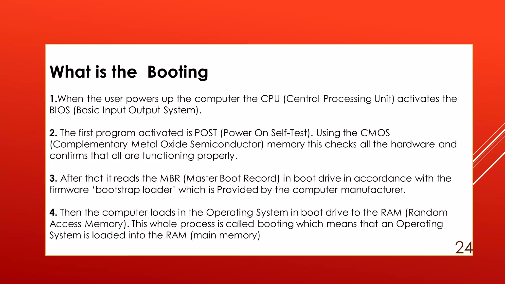 What is the Booting
1.When the user powers up the computer the CPU (Central Processing Unit) activates the
BIOS (Basic Input Output System).
2. The first program activated is POST (Power On Self-Test). Using the CMOS
(Complementary Metal Oxide Semiconductor) memory this checks all the hardware and
confirms that all are functioning properly.
3. After that it reads the MBR (Master Boot Record) in boot drive in accordance with the
firmware ‘bootstrap loader’ which is Provided by the computer manufacturer.
4. Then the computer loads in the Operating System in boot drive to the RAM (Random
Access Memory). This whole process is called booting which means that an Operating
System is loaded into the RAM (main memory)
24
 