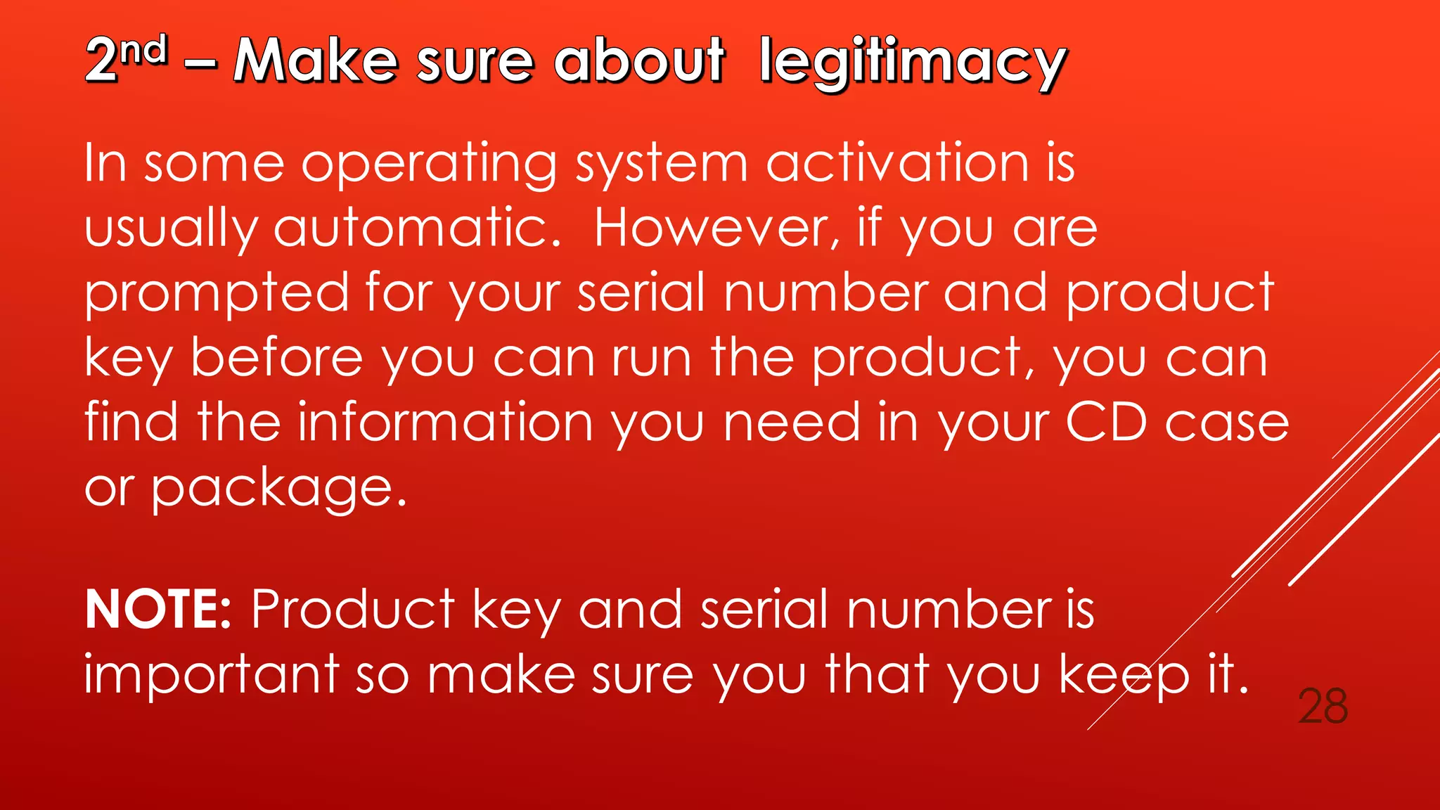 28
In some operating system activation is
usually automatic. However, if you are
prompted for your serial number and product
key before you can run the product, you can
find the information you need in your CD case
or package.
NOTE: Product key and serial number is
important so make sure you that you keep it.
 