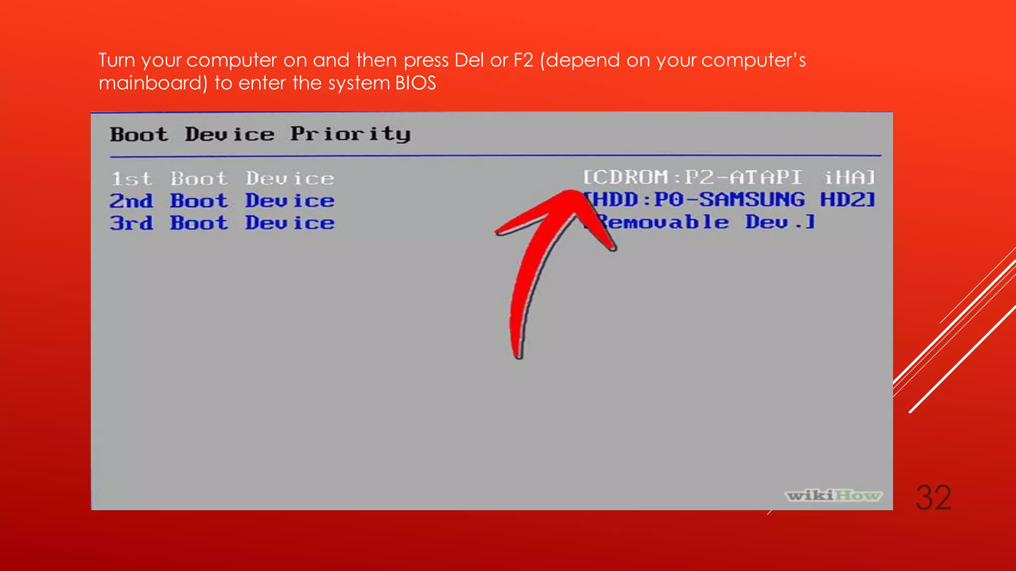 Turn your computer on and then press Del or F2 (depend on your computer’s
mainboard) to enter the system BIOS
32
 