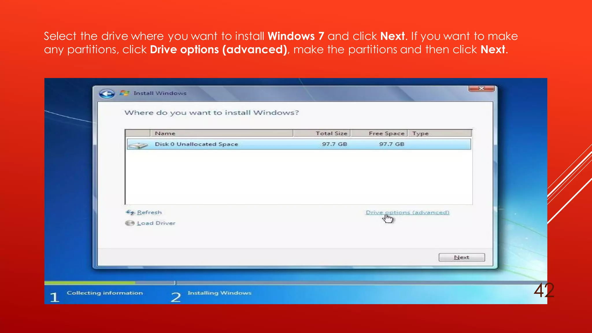 Select the drive where you want to install Windows 7 and click Next. If you want to make
any partitions, click Drive options (advanced), make the partitions and then click Next.
42
 