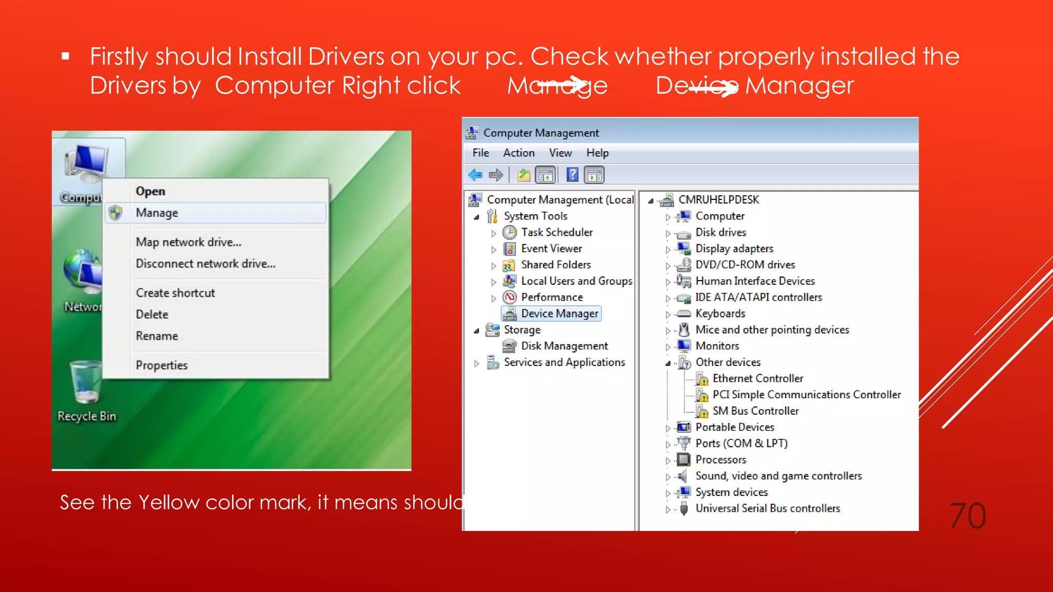  Firstly should Install Drivers on your pc. Check whether properly installed the
Drivers by Computer Right click Manage Device Manager
See the Yellow color mark, it means should install drivers.
70
 