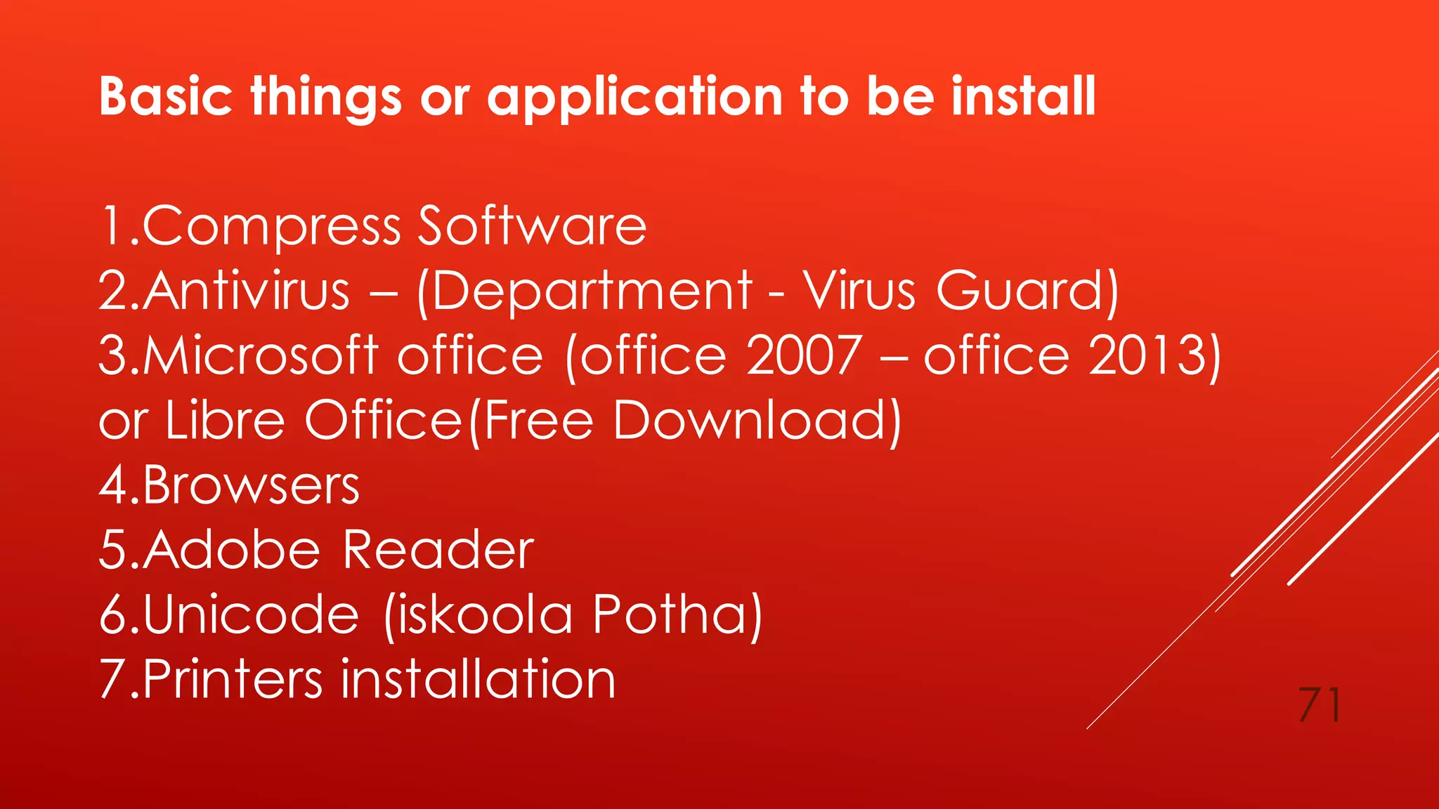 Basic things or application to be install
1.Compress Software
2.Antivirus – (Department - Virus Guard)
3.Microsoft office (office 2007 – office 2013)
or Libre Office(Free Download)
4.Browsers
5.Adobe Reader
6.Unicode (iskoola Potha)
7.Printers installation 71
 