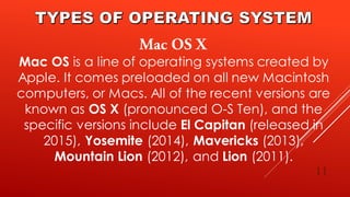 11
Mac OS is a line of operating systems created by
Apple. It comes preloaded on all new Macintosh
computers, or Macs. All of the recent versions are
known as OS X (pronounced O-S Ten), and the
specific versions include El Capitan (released in
2015), Yosemite (2014), Mavericks (2013),
Mountain Lion (2012), and Lion (2011).
 