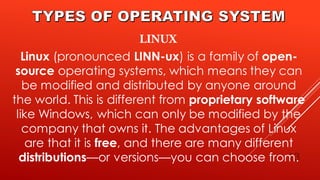 13
Linux (pronounced LINN-ux) is a family of open-
source operating systems, which means they can
be modified and distributed by anyone around
the world. This is different from proprietary software
like Windows, which can only be modified by the
company that owns it. The advantages of Linux
are that it is free, and there are many different
distributions—or versions—you can choose from.
 