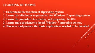 2
LEARNING OUTCOME
1.Understand the function of Operating System
2. Learn the Minimum requirement for Windows 7 operating system.
3. Learn the procedure in creating and preparing the OS.
3. Learn and experience to install Window 7 operating system.
4. Discover and prepare the basic applications needed to be installed.
 