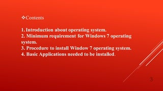 Contents
1.Introduction about operating system.
2. Minimum requirement for Windows 7 operating
system.
3. Procedure to install Window 7 operating system.
4. Basic Applications needed to be installed.
3
 