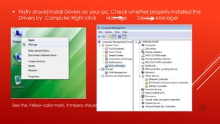  Firstly should Install Drivers on your pc. Check whether properly installed the
Drivers by Computer Right click Manage Device Manager
See the Yellow color mark, it means should install drivers.
70
 