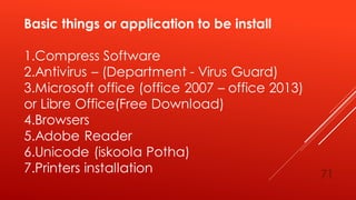 Basic things or application to be install
1.Compress Software
2.Antivirus – (Department - Virus Guard)
3.Microsoft office (office 2007 – office 2013)
or Libre Office(Free Download)
4.Browsers
5.Adobe Reader
6.Unicode (iskoola Potha)
7.Printers installation 71
 