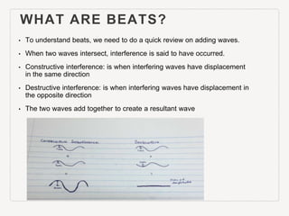 WHAT ARE BEATS?
• To understand beats, we need to
do a quick review on adding
waves.
• When two waves intersect,
interfere...