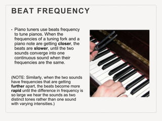 BEAT FREQUENCY
• Piano tuners use beats frequency
to tune pianos. When the
frequencies of a tuning fork and a
piano note a...