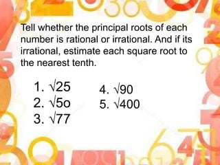 Tell whether the principal roots of each
number is rational or irrational. And if its
irrational, estimate each square root to
the nearest tenth.
1. √25
2. √5o
3. √77
4. √90
5. √400
 