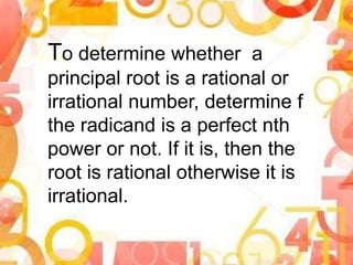 To determine whether a
principal root is a rational or
irrational number, determine f
the radicand is a perfect nth
power or not. If it is, then the
root is rational otherwise it is
irrational.
 