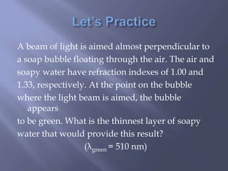 A beam of light is aimed almost perpendicular to
a soap bubble floating through the air. The air and
soapy water have refraction indexes of 1.00 and
1.33, respectively. At the point on the bubble
where the light beam is aimed, the bubble
appears
to be green. What is the thinnest layer of soapy
water that would provide this result?
(λgreen = 510 nm)
 