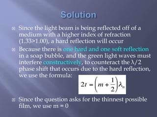  Since the light beam is being reflected off of a
medium with a higher index of refraction
(1.33>1.00), a hard reflection will occur
 Because there is one hard and one soft reflection
in a soap bubble, and the green light waves must
interfere constructively, to counteract the λ/2
phase shift that occurs due to the hard reflection,
we use the formula:
 Since the question asks for the thinnest possible
film, we use m = 0
 