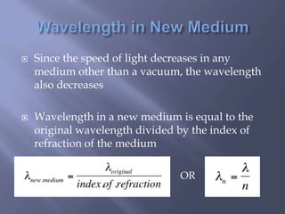  Since the speed of light decreases in any
medium other than a vacuum, the wavelength
also decreases
 Wavelength in a new medium is equal to the
original wavelength divided by the index of
refraction of the medium
OR
 